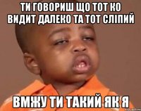 ТИ ГОВОРИШ ЩО ТОТ КО ВИДИТ ДАЛЕКО ТА ТОТ СЛІПИЙ ВМЖУ ТИ ТАКИЙ ЯК Я