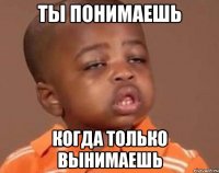 Ты понимаешь когда только вынимаешь