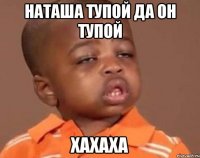 Наташа тупой да он тупой хахаха