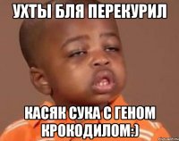 ухты бля перекурил касяк сука с геном крокодилом:)