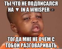 ты что не подписался на ▼ In a whisper ∞ тогда мне не очём с тобой разговаривать