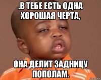 .В тебе есть одна хорошая черта, она делит задницу пополам.