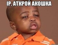 Ір, аткрой акошка 