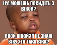 Іра можешь посидіть з Вікой? якой Вікой?я не знаю Віку,хто така Віка?