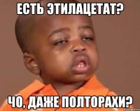 Есть этилацетат? Чо, даже полторахи?