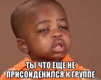  ты что еще не присойденился к группе