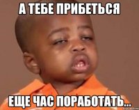 А тебе прибеться Еще час поработать...