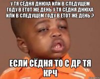 у тя сёдня днюха или в следущем году в етот же день у тя сёдня днюха или в следущем году в етот же день ? если сёдня то с др тя крч