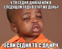 у тя сёдня днюха или в следущем году в етот же день? если сёдня то с др крч