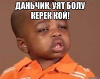 Даньчик, уят болу керек кой! 