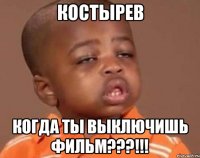 костырев когда ты выключишь фильм???!!!