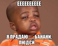 ееееееееее я прадаю.......банани, людєй.....