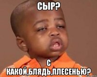 Сыр? с какой,блядь,плесенью?