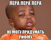 Лера Лера Лера не могу придумать рифму