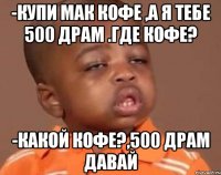 -купи мак кофе ,а я тебе 500 драм .Где кофе? -какой кофе?,500 драм давай