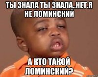 ты знала ты знала..нет.я не ломинский а кто такой ломинский?