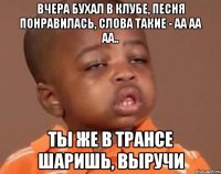 Вчера бухал в клубе, песня понравилась, слова такие - Аа аа аа.. Ты же в трансе шаришь, выручи