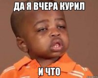 да я вчера курил и что