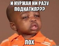 И нуржан ни разу подкатил??? Лох