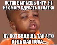 Вотки выпьешь литр , не не смогу сделать и глатка ну вот видишь так-что отдыхай пока...