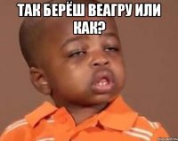 Так берёш веагру или как? 