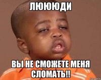 Люююди Вы не сможете меня сломать!!