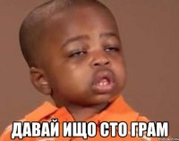  давай ищо сто грам