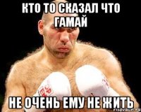 кто то сказал что гамай не очень ему не жить