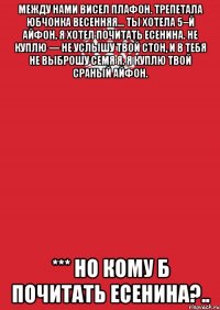 Между нами висел плафон. Трепетала юбчонка весенняя... Ты хотела 5–й айфон. Я хотел почитать Есенина. Не куплю — не услышу твой стон, И в тебя не выброшу семя я. Я куплю твой сраный айфон. *** Но кому б почитать Есенина?..