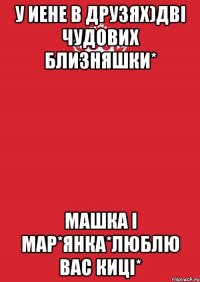 У иене в друзях)дві чудових близняшки* Машка і Мар*янка*люблю вас киці*