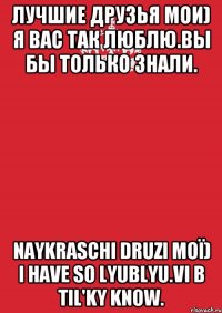 Лучшие друзья мои) Я вас так люблю.Вы бы только знали. Naykraschі druzi moї) I have so lyublyu.Vi b Til'ky know.