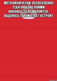 МЕТАФИЗИЧЕСКИ, всевселенно тебя ЛЮБЛЮ пойми НАКОНЕЦ-ТО ПОЖАЛУЙТСА, надеюсь такой ОТВЕТ УСТРОИТ 