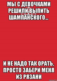 Мы с девочками решили выпить шампанского... И не надо так орать, просто забери меня из Рязани