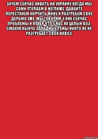 Зачем сейчас кивать на Украину когда мы сами утопаем в неглиже, Давайте перестанем корчить мину и разгребем свое дерьмо уже, Мы говорим-у них сейчас проблемы и похер что у нас их целый воз, Смакуя нынче западные темы никто не не разгребает свой навоз. 