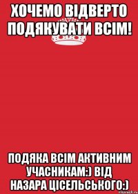 Хочемо відверто подякувати всім! Подяка всім активним учасникам:) Від Назара Цісельського:)