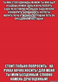 Ты мне стал однажды мужем, Ты мне был и будешь нужен! День и ночь лелеять буду, Не оставлю, не забуду, Буду вкусно куховарить, Борщ варить, котлеты жарить, Печь отменные ватрушки, Петь по праздникам частушки, Стоит только попросить - На руках начну носить! Для меня ты муж бесценный, Словно камень драгоценный!