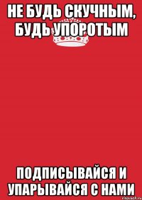 НЕ БУДЬ СКУЧНЫМ, БУДЬ УПОРОТЫМ ПОДПИСЫВАЙСЯ И УПАРЫВАЙСЯ С НАМИ