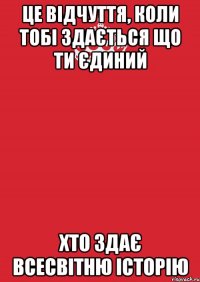 це відчуття, коли тобі здається що ти єдиний хто здає всесвітню історію