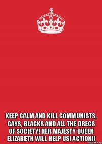  keep calm and kill communists, gays, blacks and all the dregs of society! Her Majesty Queen Elizabeth will help us! Action!!