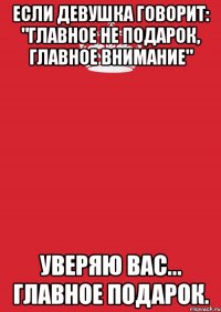 Если девушка говорит: "главное не подарок, главное внимание" уверяю вас... ГЛАВНОЕ ПОДАРОК.