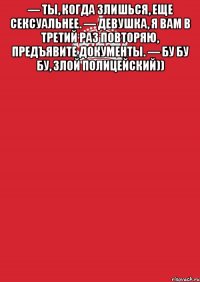 — Ты, когда злишься, еще сексуальнее. — Девушка, я вам в третий раз повторяю, предъявите документы. — Бу бу бу, злой полицейский)) 