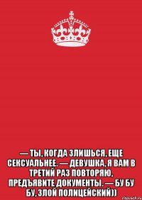  — Ты, когда злишься, еще сексуальнее. — Девушка, я вам в третий раз повторяю, предъявите документы. — Бу бу бу, злой полицейский))