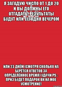 Я загадую число от 1 до 20 и вы должны его отгадать! Результаты будут или сегодня вечером Или 23 днём (Смотря сколько на берётся ответов за определённое время) Удачи Ps : Приз будет подарок вк на мое усмотрение!