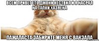 ВСЕМ ПРИВЕТ ЕТО ДЖОНИ КЕСТВИЛ И Я НАСРАЛ НА ТАПКИ ХАЗЯЕНА ПАЖАЛАСТА ЗАБИРИТЕ МЕНЯ С ВАКЗАЛА