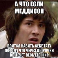 а что если меддисон боится набить себе тату потому что через дырочки вытечет весь его жир