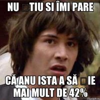 Nu știu si îmi pare Că anu ista a să șie mai mult de 42%