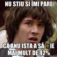 Nu stiu si îmi pare Că anu ista a să șie mai mult de 42%