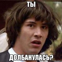 Ты долбанулась?