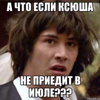 а что если ксюша не приедит в июле???