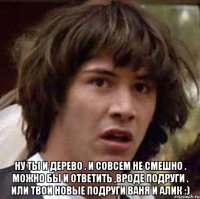  Ну ты и дерево . И совсем не смешно . Можно бы и ответить ,вроде подруги . Или твои новые подруги Ваня и Алик :)